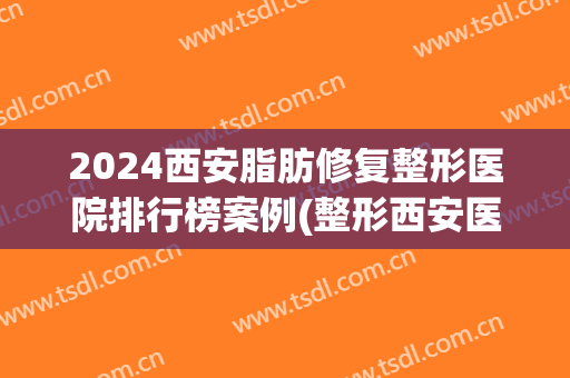2024西安脂肪修复整形医院排行榜案例(整形西安医院排名)