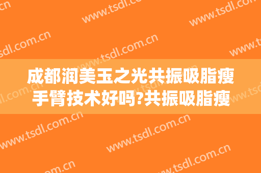 成都润美玉之光共振吸脂瘦手臂技术好吗?共振吸脂瘦手臂医生有谁(成都手臂吸脂价格)