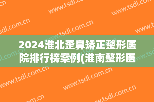 2024淮北歪鼻矫正整形医院排行榜案例(淮南整形医院排名)