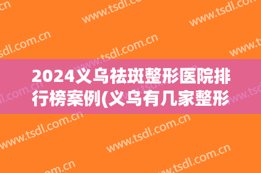 2024义乌祛斑整形医院排行榜案例(义乌有几家整形医院)