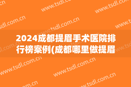 2024成都提眉手术医院排行榜案例(成都哪里做提眉效果最好)