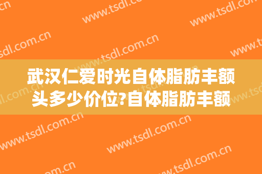 武汉仁爱时光自体脂肪丰额头多少价位?自体脂肪丰额头医生哪个好(武汉仁爱时光吸脂)