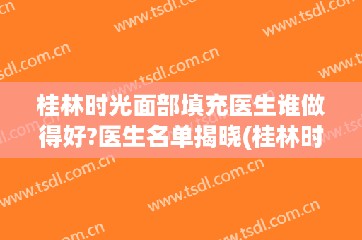 桂林时光面部填充医生谁做得好?医生名单揭晓(桂林时光整形医院)
