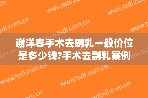 谢洋春手术去副乳一般价位是多少钱?手术去副乳案例效果对比图_中国医学科学院整形外科医院