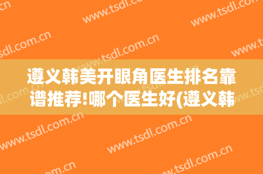 遵义韩美开眼角医生排名靠谱推荐!哪个医生好(遵义韩美整形医院医生哪个好)
