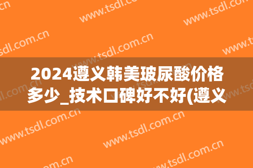 2024遵义韩美玻尿酸价格多少_技术口碑好不好(遵义打玻尿酸)