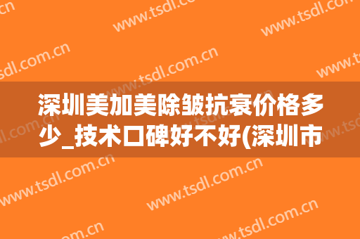 深圳美加美除皱抗衰价格多少_技术口碑好不好(深圳市美加美整形)