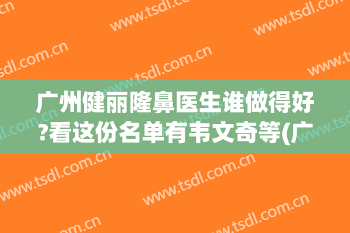 广州健丽隆鼻医生谁做得好?看这份名单有韦文奇等(广州健丽医美医生)