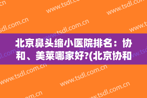 北京鼻头缩小医院排名：协和、美莱哪家好?(北京协和医院鼻整形)