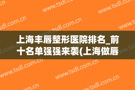 上海丰唇整形医院排名_前十名单强强来袭(上海做唇部整形最好的医生)
