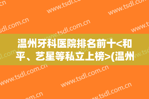 温州牙科医院排名前十<和平、艺星等私立上榜>(温州牙科医院好吗)