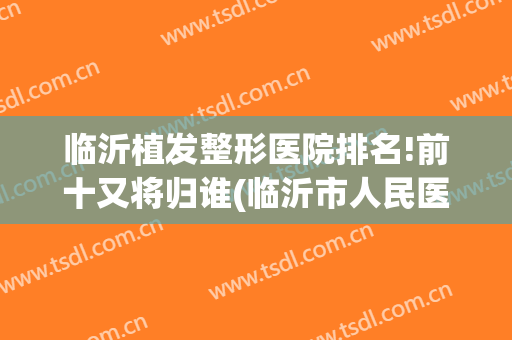 临沂植发整形医院排名!前十又将归谁(临沂市人民医院植发吗)