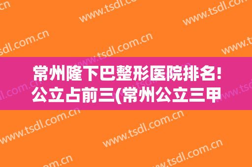 常州隆下巴整形医院排名!公立占前三(常州公立三甲整形医院)