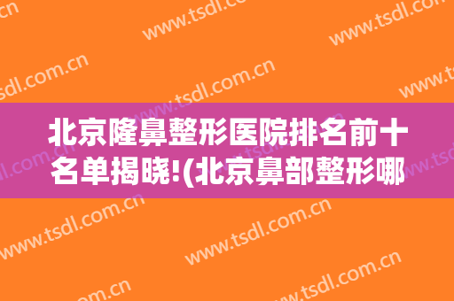 北京隆鼻整形医院排名前十名单揭晓!(北京鼻部整形哪家医院好)