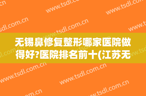 无锡鼻修复整形哪家医院做得好?医院排名前十(江苏无锡整形医院哪家好)