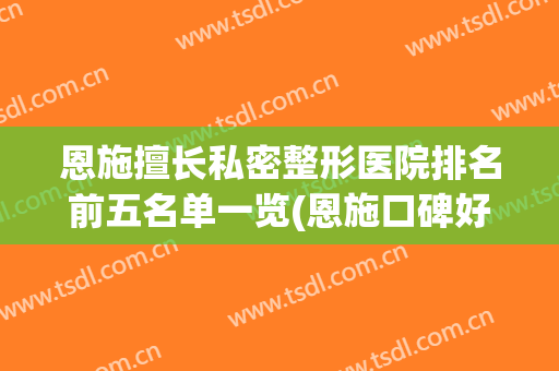 恩施擅长私密整形医院排名前五名单一览(恩施口碑好的整形医院有哪些)