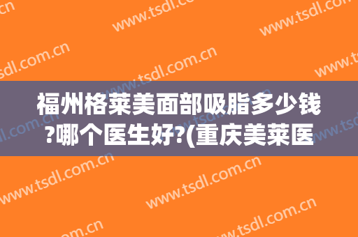 福州格莱美面部吸脂多少钱?哪个医生好?(重庆美莱医院吸脂怎么样)