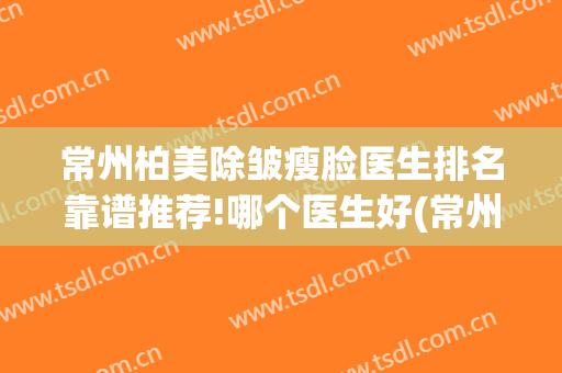 常州柏美除皱瘦脸医生排名靠谱推荐!哪个医生好(常州柏美整形招聘)