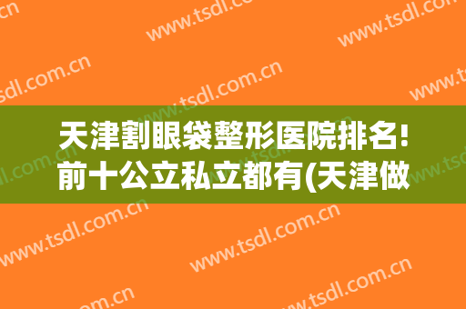 天津割眼袋整形医院排名!前十公立私立都有(天津做眼袋最好的医院)