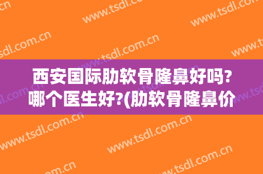 西安国际肋软骨隆鼻好吗?哪个医生好?(肋软骨隆鼻价位一般多少)