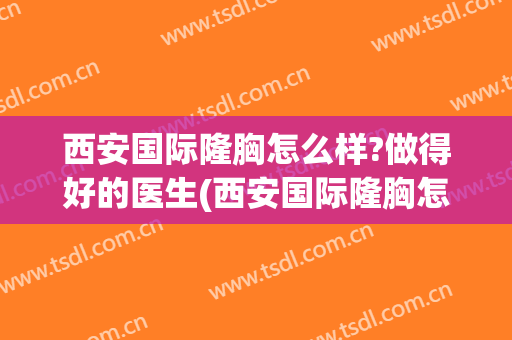 西安国际隆胸怎么样?做得好的医生(西安国际隆胸怎么样?做得好的医生是谁)