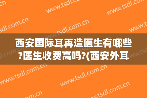 西安国际耳再造医生有哪些?医生收费高吗?(西安外耳再造整形哪家医院可以)