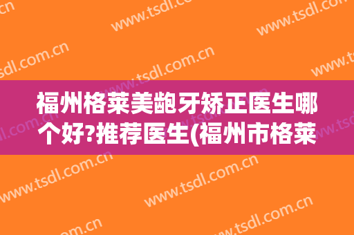福州格莱美龅牙矫正医生哪个好?推荐医生(福州市格莱美整形医院)