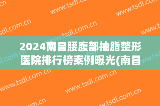 2024南昌腰腹部抽脂整形医院排行榜案例曝光(南昌做抽脂比较好的医生)
