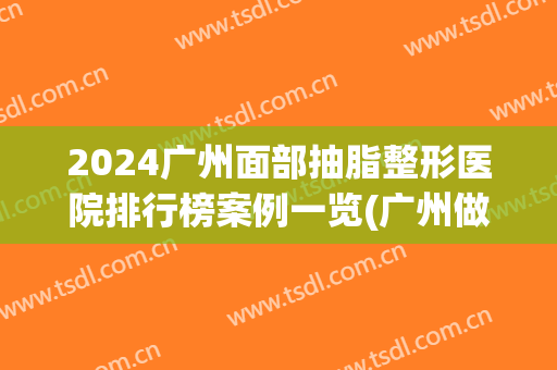 2024广州面部抽脂整形医院排行榜案例一览(广州做吸脂好的医院公布)