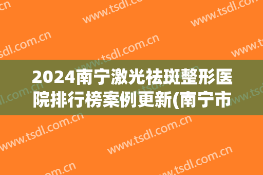 2024南宁激光祛斑整形医院排行榜案例更新(南宁市激光祛斑)