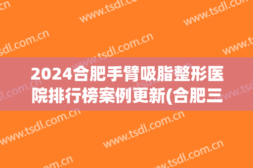2024合肥手臂吸脂整形医院排行榜案例更新(合肥三甲整形医院吸脂)