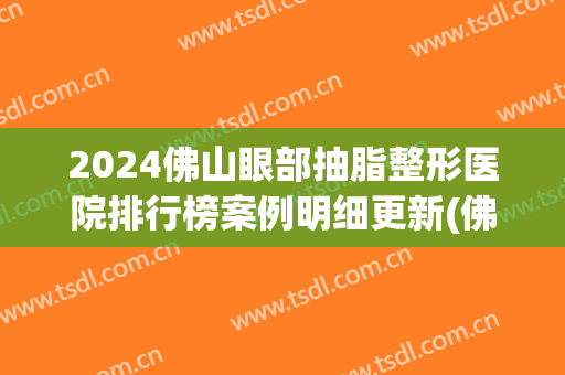 2024佛山眼部抽脂整形医院排行榜案例明细更新(佛山抽脂整形哪个医院好)
