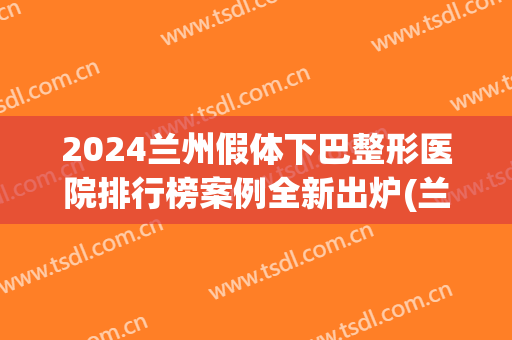 2024兰州假体下巴整形医院排行榜案例全新出炉(兰州最大的整形医院)