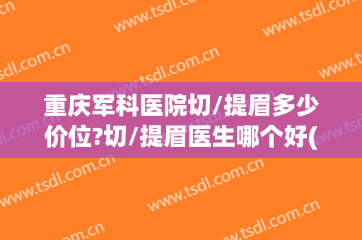 重庆军科医院切/提眉多少价位?切/提眉医生哪个好(重庆西南医院能做提眉手术吗)