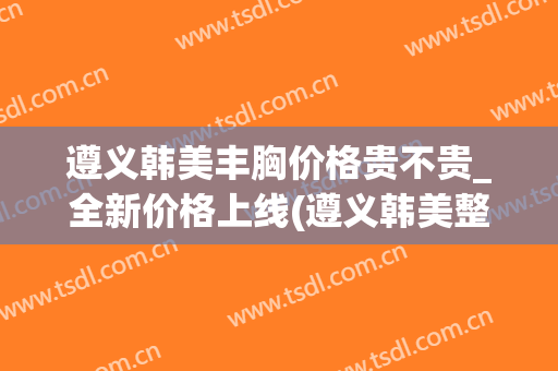 遵义韩美丰胸价格贵不贵_全新价格上线(遵义韩美整形美容医院简介)