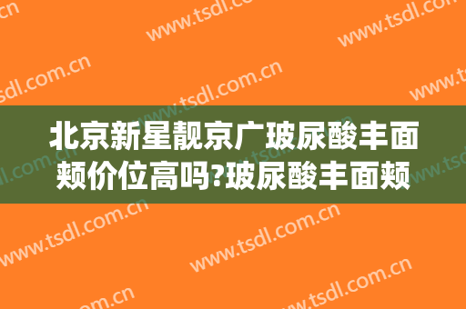 北京新星靓京广玻尿酸丰面颊价位高吗?玻尿酸丰面颊专家名单(北京新星靓医疗美容医院(国贸分院))