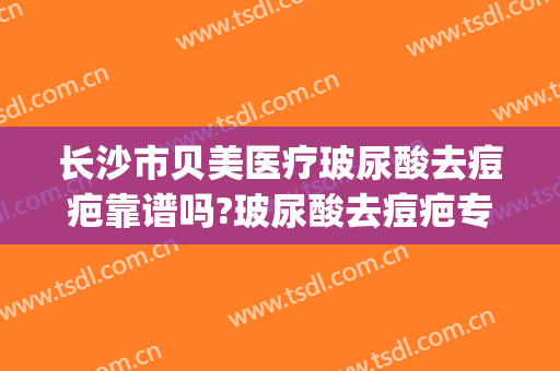 长沙市贝美医疗玻尿酸去痘疤靠谱吗?玻尿酸去痘疤专家有谁(长沙比较好的祛疤痕医院)