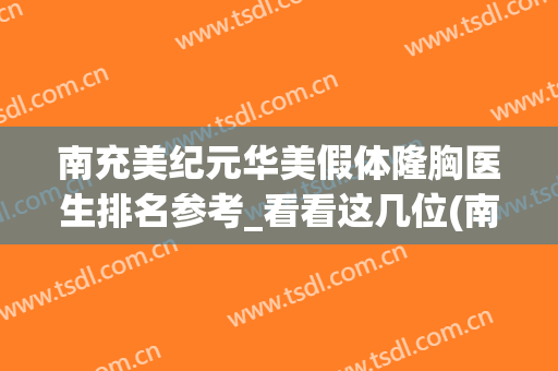 南充美纪元华美假体隆胸医生排名参考_看看这几位(南充华美整形)