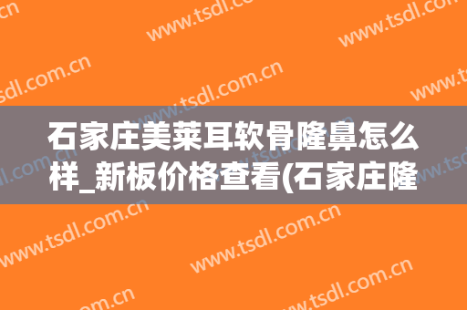 石家庄美莱耳软骨隆鼻怎么样_新板价格查看(石家庄隆鼻多少钱)