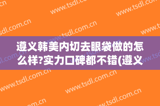 遵义韩美内切去眼袋做的怎么样?实力口碑都不错(遵义整形医院全切双眼皮的价格)
