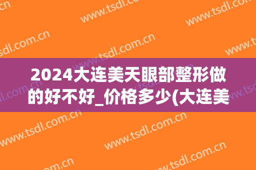 2024大连美天眼部整形做的好不好_价格多少(大连美天医疗美容医院怎么样)