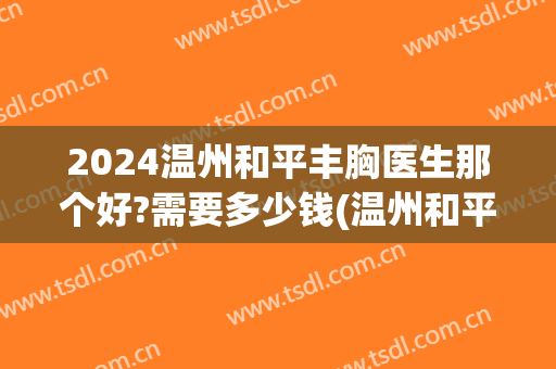 2024温州和平丰胸医生那个好?需要多少钱(温州和平整形医院价格)