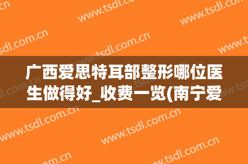 广西爱思特耳部整形哪位医生做得好_收费一览(南宁爱思特整形美容医院)