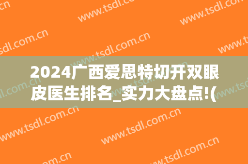 2024广西爱思特切开双眼皮医生排名_实力大盘点!(广西哪个医院割双眼皮最好)