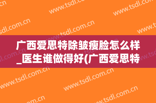 广西爱思特除皱瘦脸怎么样_医生谁做得好(广西爱思特整容医院官网)