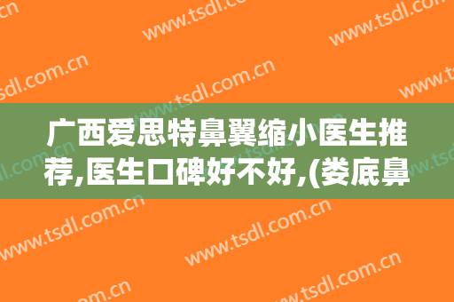 广西爱思特鼻翼缩小医生推荐,医生口碑好不好,(娄底鼻翼缩小医院爱思特美丽热线)