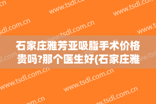 石家庄雅芳亚吸脂手术价格贵吗?那个医生好(石家庄雅芳亚美容医院怎么样)