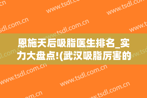 恩施天后吸脂医生排名_实力大盘点!(武汉吸脂厉害的医生)