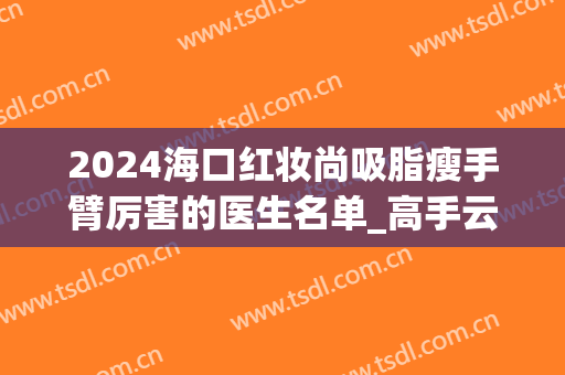 2024海口红妆尚吸脂瘦手臂厉害的医生名单_高手云集(上海抽脂瘦手臂)