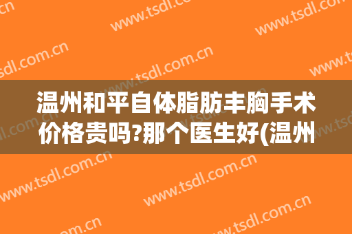 温州和平自体脂肪丰胸手术价格贵吗?那个医生好(温州和平整形医院隆胸怎么样)